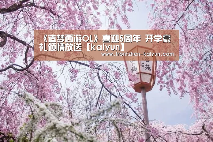 《造梦西游OL》喜迎5周年 开学豪礼倾情放送【kaiyun】(图1) 开云APP